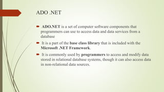 ADO .NET
 ADO.NET is a set of computer software components that
programmers can use to access data and data services from a
database
 It is a part of the base class library that is included with the
Microsoft .NET Framework.
 It is commonly used by programmers to access and modify data
stored in relational database systems, though it can also access data
in non-relational data sources.
 