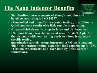 The Nano Indentor Benefits
 Standardized measurements of Young’s modulus and
hardness according to ISO 14577.
 · Controlled and quantitative scratch testing., in addition to
Quick and easy results with little sample preparation.
 ·Unparalleled dynamic range in force and displacement.
 · Support from a world-renowned scientific staff. A platform
that expands with your testing needs to allow: frequency-
specific testing,
quantitative scratch testing, integrated AFM-style imaging,
·high-temperature testing, expanded load capacity up to 10N,
· Custom experiments, and user-friendly finite-element
simulations.
 