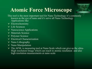 Atomic Force Microscope
This tool is the most important tool for Nano Technology it’s commonly
known as the eye of nano and it’s serve all Nano Technology
Applications like
 Electrochemistry
 Life Sciences
 Nanoscience Applications
 Materials Science
 Polymer Science
 Electrical Characterization
 Nano Lithography
 Nano Manipulation
 The AFM, is measuring tool at Nano Scale which can give us the ultra-
High resolution Image which can reach to atomic resolution and also
high resolution measurements at nano scale
 