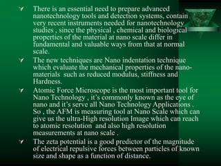  There is an essential need to prepare advanced
nanotechnology tools and detection systems, contain
very recent instruments needed for nanotechnology
studies , since the physical , chemical and biological
properties of the material at nano scale differ in
fundamental and valuable ways from that at normal
scale.
 The new techniques are Nano indentation technique
which evaluate the mechanical properties of the nano-
materials such as reduced modulus, stiffness and
Hardness.
 Atomic Force Microscope is the most important tool for
Nano Technology , it’s commonly known as the eye of
nano and it’s serve all Nano Technology Applications .
So , the AFM is measuring tool at Nano Scale which can
give us the ultra-High resolution Image which can reach
to atomic resolution and also high resolution
measurements at nano scale .
 The zeta potential is a good predictor of the magnitude
of electrical repulsive forces between particles of known
size and shape as a function of distance.
 