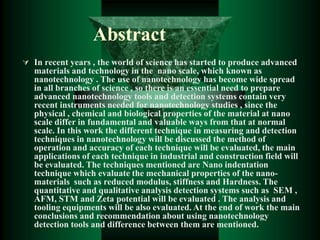 Abstract
 In recent years , the world of science has started to produce advanced
materials and technology in the nano scale, which known as
nanotechnology . The use of nanotechnology has become wide spread
in all branches of science , so there is an essential need to prepare
advanced nanotechnology tools and detection systems contain very
recent instruments needed for nanotechnology studies , since the
physical , chemical and biological properties of the material at nano
scale differ in fundamental and valuable ways from that at normal
scale. In this work the different technique in measuring and detection
techniques in nanotechnology will be discussed the method of
operation and accuracy of each technique will be evaluated, the main
applications of each technique in industrial and construction field will
be evaluated. The techniques mentioned are Nano indentation
technique which evaluate the mechanical properties of the nano-
materials such as reduced modulus, stiffness and Hardness. The
quantitative and qualitative analysis detection systems such as SEM ,
AFM, STM and Zeta potential will be evaluated . The analysis and
tooling equipments will be also evaluated. At the end of work the main
conclusions and recommendation about using nanotechnology
detection tools and difference between them are mentioned.
 