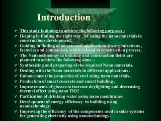 Introduction
 This study is aiming to achieve the following purposes :
 Helping in finding the right way , of using the nano materials in
constructions development.
 Guiding in finding of an external applications (in organizations ,
factories and companies), which related to construction process.
 The Nanotechnology in building and construction fields are
planned to achieve the following aims :-
 Synthesizing and preparing of the required Nano materials.
 Dealing with the Nano materials in different applications .
 Enhancement the properties of steel suing nano materials .
 Production of smart concrete and smart building .
 Improvements of glasses to increase deylighting and decreasing
thermal effect using nano TiO2 .
 Purification of drinking water using nano membranes.
 Development of energy efficiency in building using
nanotechnology.
 Improving the efficiency of the components used in solar systems
for generating electricity using nanotechnology .
 