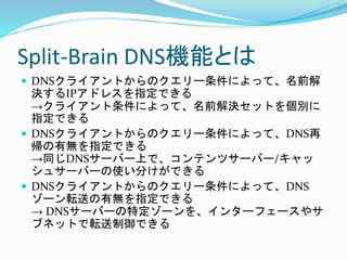 Split-Brain DNS機能とは
 DNSクライアントからのクエリー条件によって、名前解
決するIPアドレスを指定できる
→クライアント条件によって、名前解決セットを個別に
指定できる
 DNSクライアントからのクエリー条件によって、...