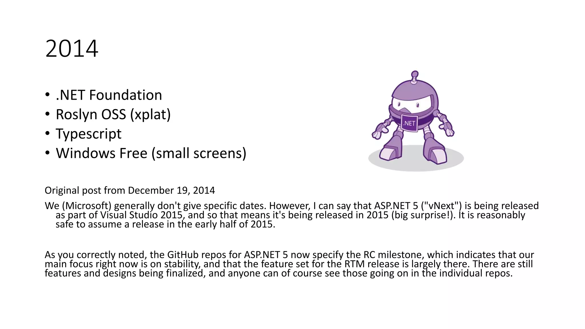 2014
• .NET Foundation
• Roslyn OSS (xplat)
• Typescript
• Windows Free (small screens)
Original post from December 19, 2014
We (Microsoft) generally don't give specific dates. However, I can say that ASP.NET 5 ("vNext") is being released
as part of Visual Studio 2015, and so that means it's being released in 2015 (big surprise!). It is reasonably
safe to assume a release in the early half of 2015.
As you correctly noted, the GitHub repos for ASP.NET 5 now specify the RC milestone, which indicates that our
main focus right now is on stability, and that the feature set for the RTM release is largely there. There are still
features and designs being finalized, and anyone can of course see those going on in the individual repos.
 