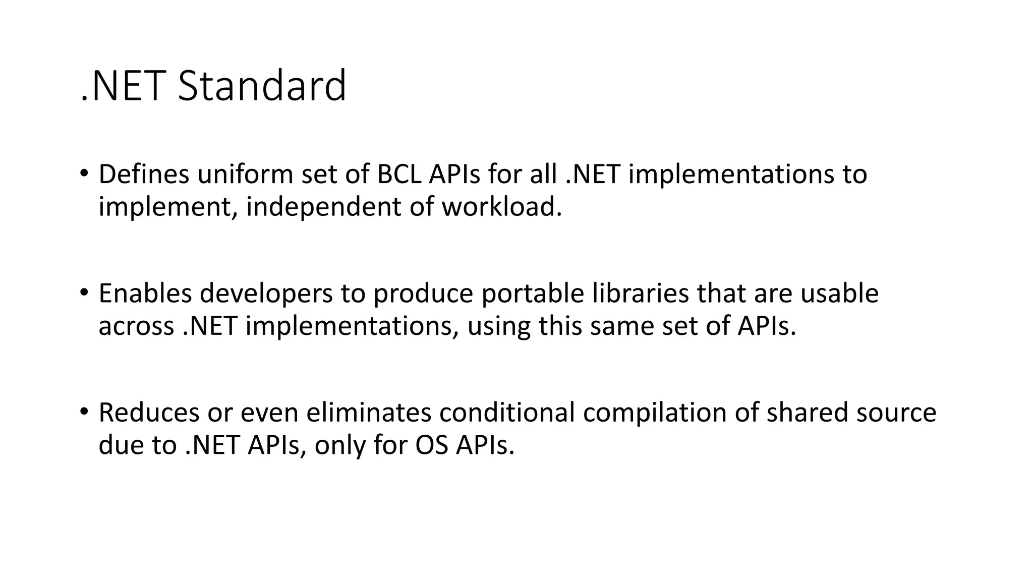 .NET Standard
• Defines uniform set of BCL APIs for all .NET implementations to
implement, independent of workload.
• Enables developers to produce portable libraries that are usable
across .NET implementations, using this same set of APIs.
• Reduces or even eliminates conditional compilation of shared source
due to .NET APIs, only for OS APIs.
 