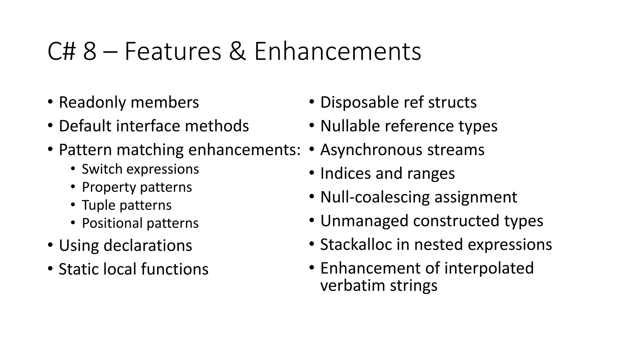 C# 8 – Features & Enhancements
• Readonly members
• Default interface methods
• Pattern matching enhancements:
• Switch expressions
• Property patterns
• Tuple patterns
• Positional patterns
• Using declarations
• Static local functions
• Disposable ref structs
• Nullable reference types
• Asynchronous streams
• Indices and ranges
• Null-coalescing assignment
• Unmanaged constructed types
• Stackalloc in nested expressions
• Enhancement of interpolated
verbatim strings
 