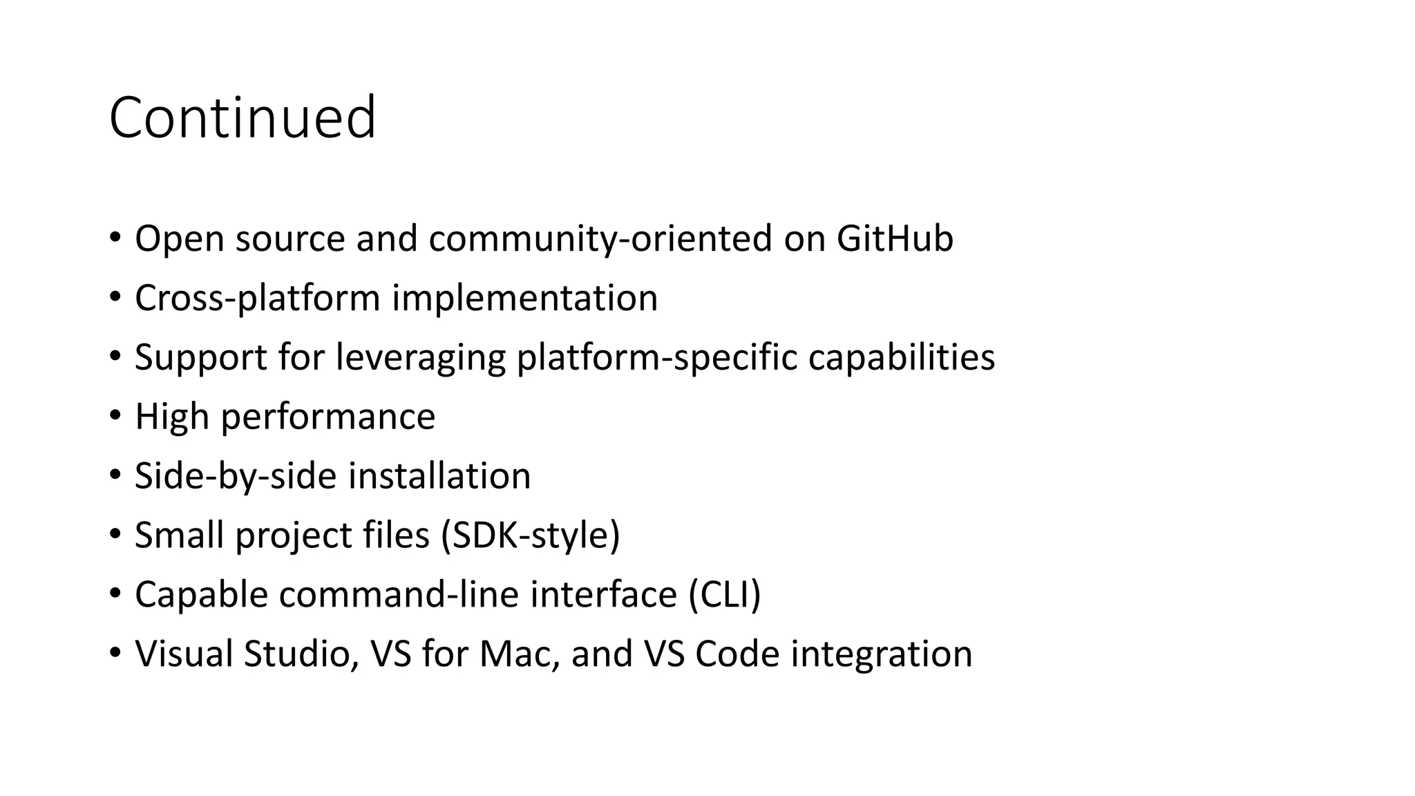 Continued
• Open source and community-oriented on GitHub
• Cross-platform implementation
• Support for leveraging platform-specific capabilities
• High performance
• Side-by-side installation
• Small project files (SDK-style)
• Capable command-line interface (CLI)
• Visual Studio, VS for Mac, and VS Code integration
 