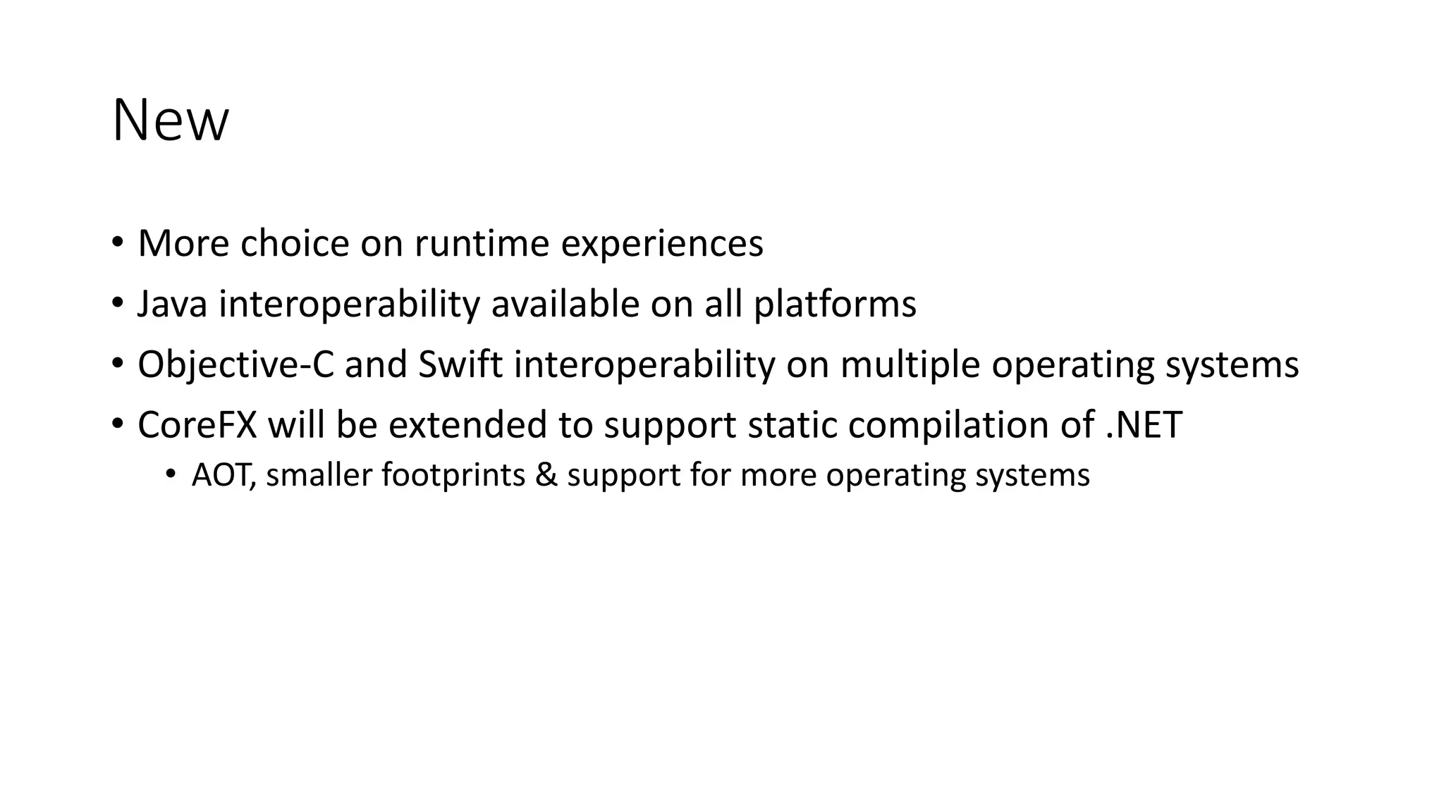 New
• More choice on runtime experiences
• Java interoperability available on all platforms
• Objective-C and Swift interoperability on multiple operating systems
• CoreFX will be extended to support static compilation of .NET
• AOT, smaller footprints & support for more operating systems
 