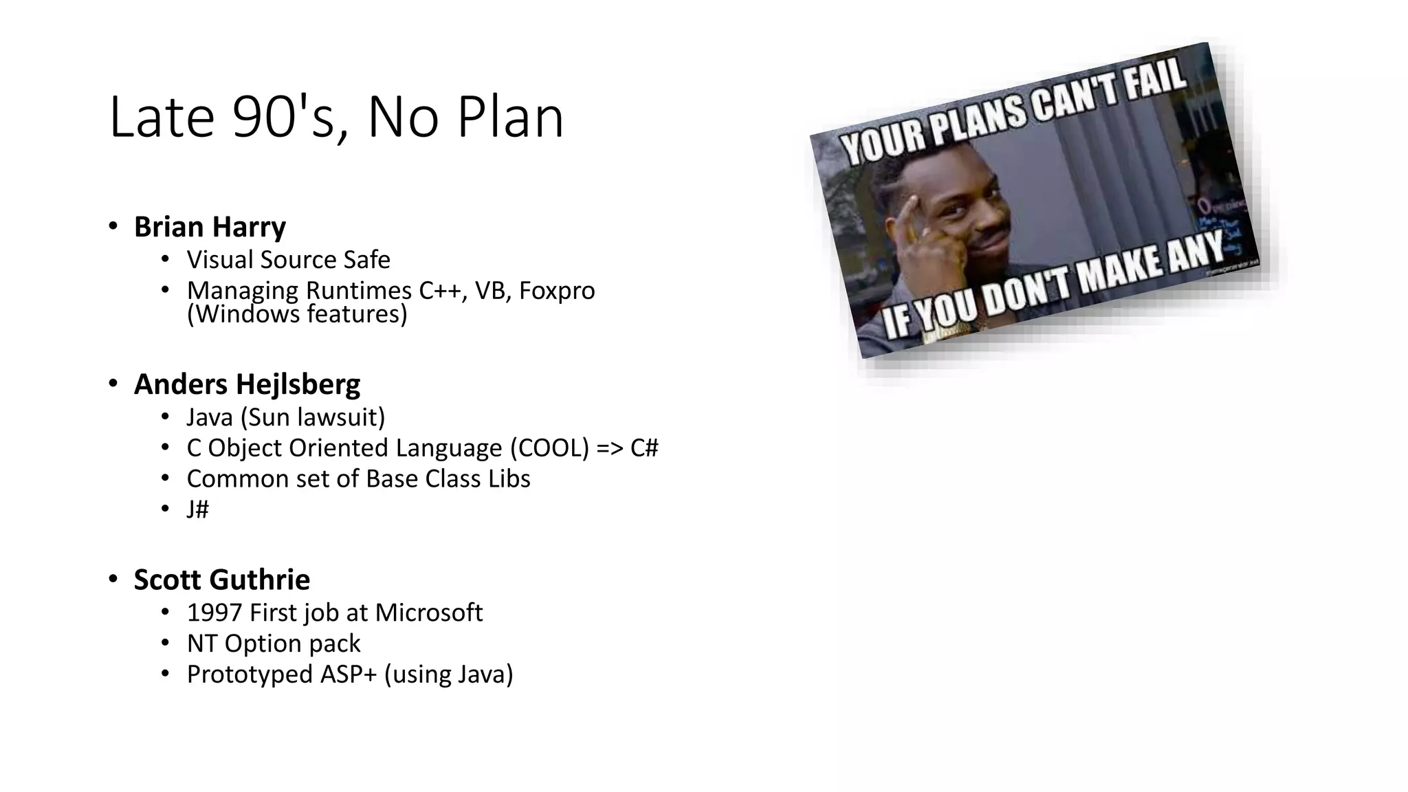 Late 90's, No Plan
• Brian Harry
• Visual Source Safe
• Managing Runtimes C++, VB, Foxpro
(Windows features)
• Anders Hejlsberg
• Java (Sun lawsuit)
• C Object Oriented Language (COOL) => C#
• Common set of Base Class Libs
• J#
• Scott Guthrie
• 1997 First job at Microsoft
• NT Option pack
• Prototyped ASP+ (using Java)
 