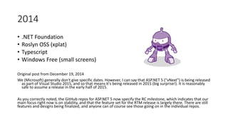 2014
• .NET Foundation
• Roslyn OSS (xplat)
• Typescript
• Windows Free (small screens)
Original post from December 19, 2014
We (Microsoft) generally don't give specific dates. However, I can say that ASP.NET 5 ("vNext") is being released
as part of Visual Studio 2015, and so that means it's being released in 2015 (big surprise!). It is reasonably
safe to assume a release in the early half of 2015.
As you correctly noted, the GitHub repos for ASP.NET 5 now specify the RC milestone, which indicates that our
main focus right now is on stability, and that the feature set for the RTM release is largely there. There are still
features and designs being finalized, and anyone can of course see those going on in the individual repos.
 