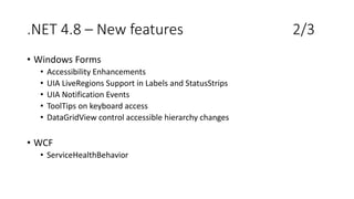 .NET 4.8 – New features 2/3
• Windows Forms
• Accessibility Enhancements
• UIA LiveRegions Support in Labels and StatusStrips
• UIA Notification Events
• ToolTips on keyboard access
• DataGridView control accessible hierarchy changes
• WCF
• ServiceHealthBehavior
 