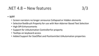.NET 4.8 – New features 3/3
• WPF
• Screen narrators no longer announce Collapsed or Hidden elements
• SelectionTextBrush Property for use with Non-Adorner Based Text Selection
• High DPI Enhancements
• Support for UIAutomation ControllerFor property
• Tooltips on keyboard access
• Added Support for SizeOfSet and PositionInSet UIAutomation properties
 