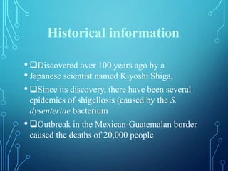 Historical information
• Discovered over 100 years ago by a
• Japanese scientist named Kiyoshi Shiga,
• Since its discovery, there have been several
epidemics of shigellosis (caused by the S.
dysenteriae bacterium
• Outbreak in the Mexican-Guatemalan border
caused the deaths of 20,000 people
 