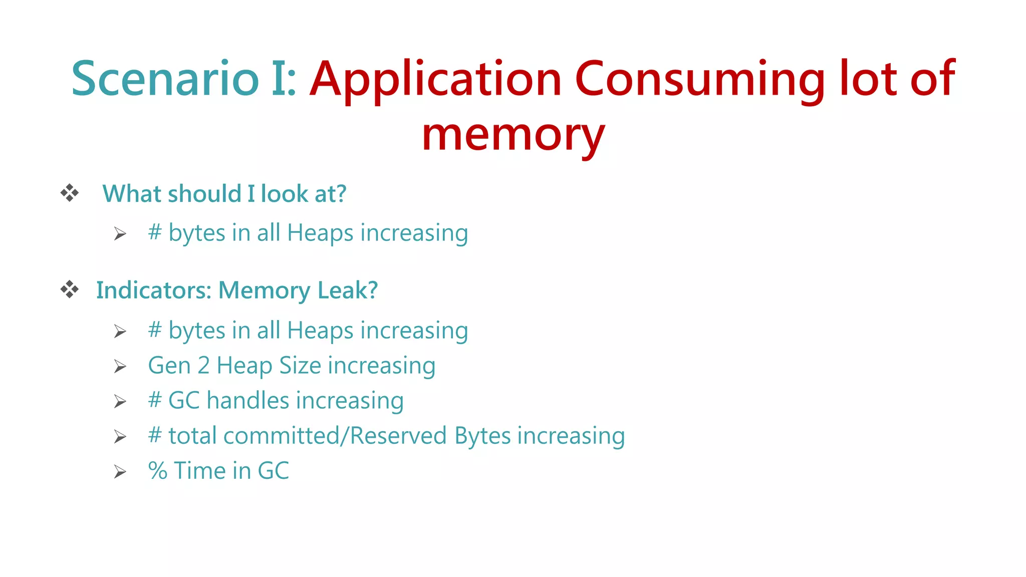 Scenario I: Application Consuming lot of
memory
 What should I look at?
 # bytes in all Heaps increasing
 Indicators: Memory Leak?
 # bytes in all Heaps increasing
 Gen 2 Heap Size increasing
 # GC handles increasing
 # total committed/Reserved Bytes increasing
 % Time in GC
 