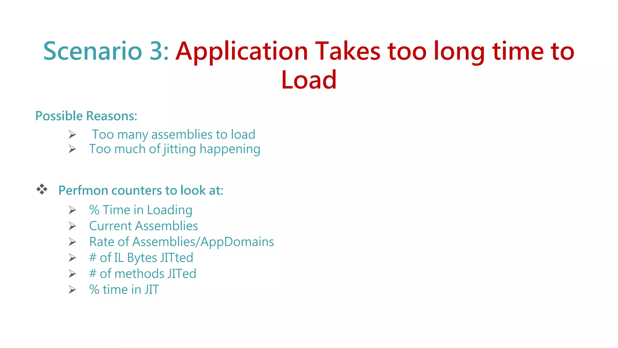 Scenario 3: Application Takes too long time to
Load
Possible Reasons:
 Too many assemblies to load
 Too much of jitting happening
 Perfmon counters to look at:
 % Time in Loading
 Current Assemblies
 Rate of Assemblies/AppDomains
 # of IL Bytes JITted
 # of methods JITed
 % time in JIT
 