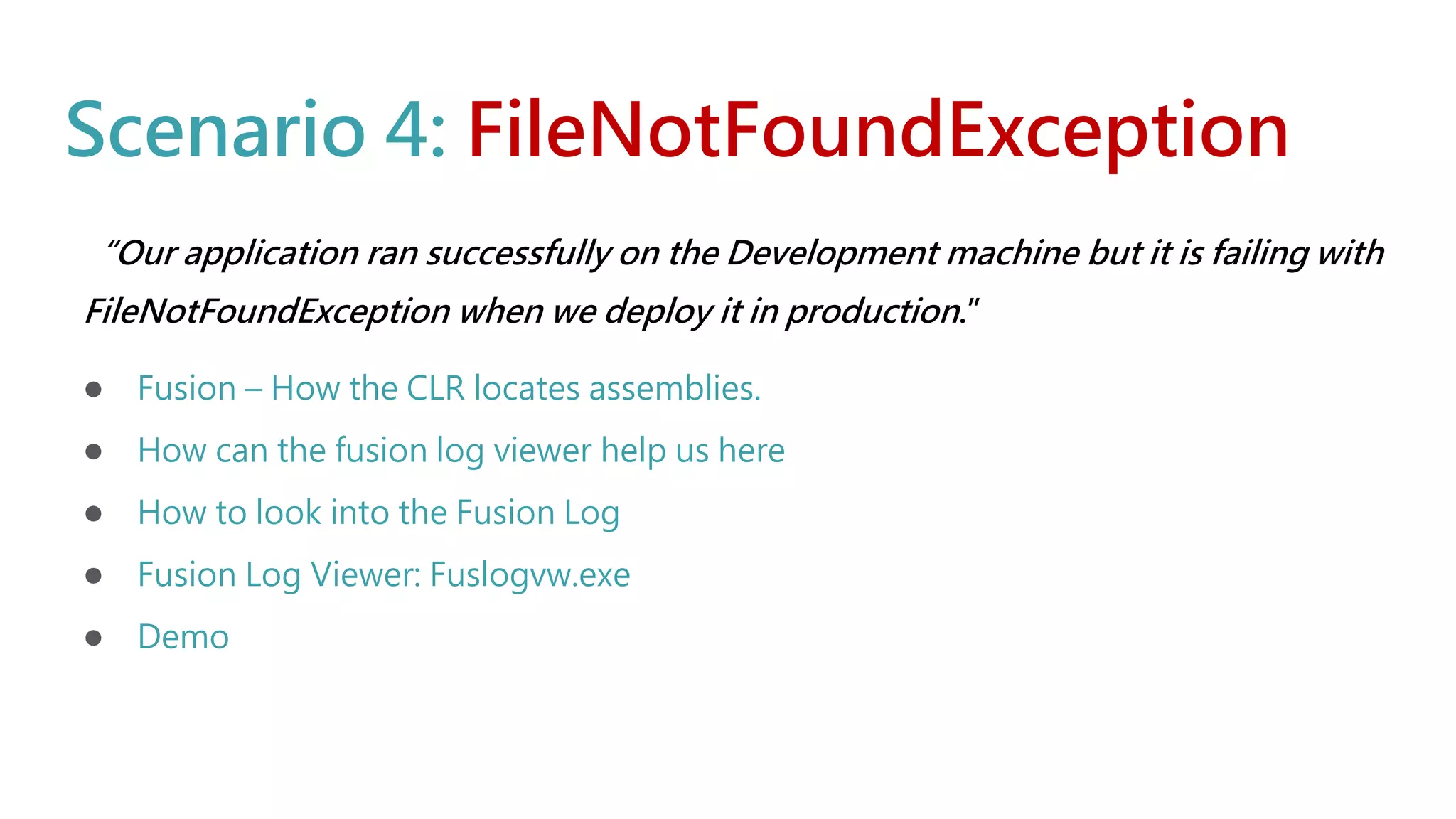 Scenario 4: FileNotFoundException
“Our application ran successfully on the Development machine but it is failing with
FileNotFoundException when we deploy it in production.”
● Fusion – How the CLR locates assemblies.
● How can the fusion log viewer help us here
● How to look into the Fusion Log
● Fusion Log Viewer: Fuslogvw.exe
● Demo
 