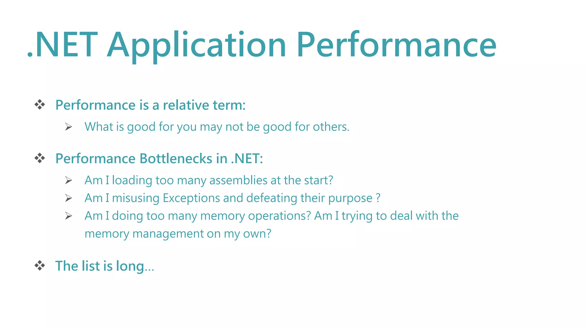 .NET Application Performance
 Performance is a relative term:
 What is good for you may not be good for others.
 Performance Bottlenecks in .NET:
 Am I loading too many assemblies at the start?
 Am I misusing Exceptions and defeating their purpose ?
 Am I doing too many memory operations? Am I trying to deal with the
memory management on my own?
 The list is long…
 