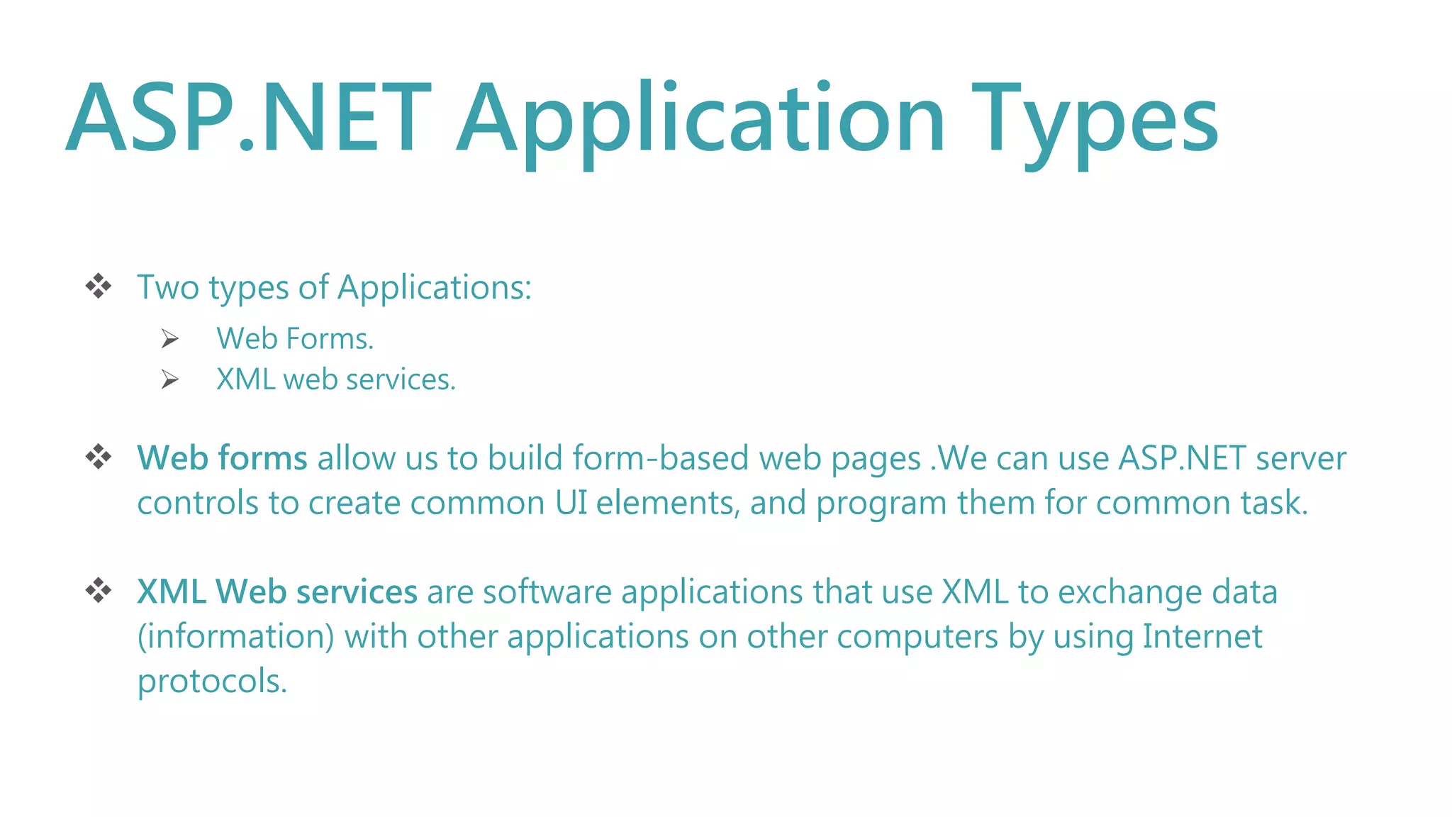 ASP.NET Application Types
 Two types of Applications:
 Web Forms.
 XML web services.
 Web forms allow us to build form-based web pages .We can use ASP.NET server
controls to create common UI elements, and program them for common task.
 XML Web services are software applications that use XML to exchange data
(information) with other applications on other computers by using Internet
protocols.
 