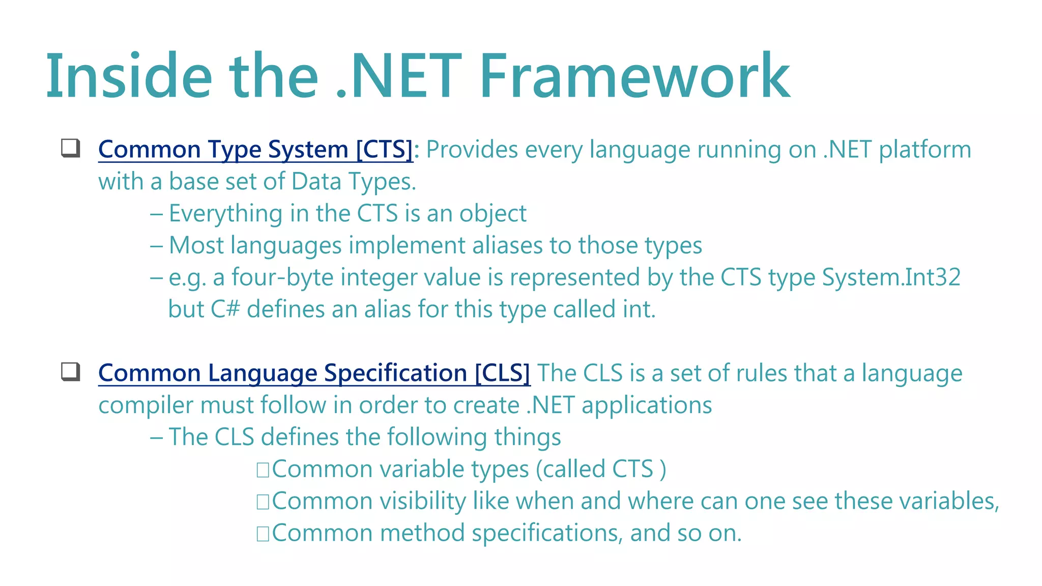 Inside the .NET Framework
 : Provides every language running on .NET platform
with a base set of Data Types.
– Everything in the CTS is an object
– Most languages implement aliases to those types
– e.g. a four-byte integer value is represented by the CTS type System.Int32
but C# defines an alias for this type called int.
 The CLS is a set of rules that a language
compiler must follow in order to create .NET applications
– The CLS defines the following things
Common variable types (called CTS )
Common visibility like when and where can one see these variables,
Common method specifications, and so on.
 