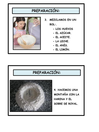 PREPARACIÓN:
PREPARACIÓN:
3. MEZCLAMOS EN UN
BOL:.
- LOS HUEVOS
- EL AZÚCAR.
- EL ACEITE.
- LA LECHE.
- EL ANÍS.
- EL LIMÓN.
4. HACEMOS UNA
MONTAÑA CON LA
HARINA Y EL
SOBRE DE ROYAL.
 