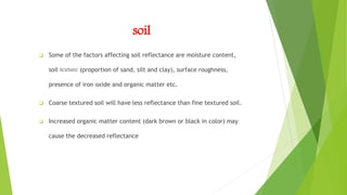 soil
 Some of the factors affecting soil reflectance are moisture content,
soil texture (proportion of sand, silt and clay), surface roughness,
presence of iron oxide and organic matter etc.
 Coarse textured soil will have less reflectance than fine textured soil.
 Increased organic matter content (dark brown or black in color) may
cause the decreased reflectance
 