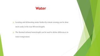 Water
 Locating and delineating water bodies by remote sensing can be done
most easily in the near IR wavelengths.
 The thermal infrared wavelength can be used to define differences in
water temperature.
 