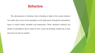 Refraction
The phenomenon of refraction, that is bending of light at the contact between
two media, also occurs in the atmosphere as the light passes through the atmospheric
layers of varied clarity, humidity and temperature. These variations influence the
density of atmospheric layers, which in turn, causes the bending of light rays as they
pass from one layer to another.
 