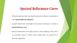 Spectral Reflectance Curve
 Different materials reflect and absorb differently at different wavelengths its
called Spectral Reflectance Signature.
 A graph plotted with wavelength versus spectral reflectance is termed as
spectral reflectance curve
 spectral characteristics of an object and has a strong influence on the choice
of wavelength region in which remote sensing data are acquired for a
particular application.
 
