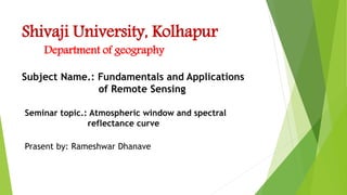 Shivaji University, Kolhapur
Prasent by: Rameshwar Dhanave
Subject Name.: Fundamentals and Applications
of Remote Sensing
Seminar topic.: Atmospheric window and spectral
reflectance curve
Department of geography
 