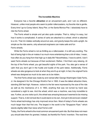 7T7 H
GRADE STUDENT’S EDITION PRE-POST ENGLISH TEST 4
The Incredible Machine
Everyone has a favorite attraction at an amusement park, and I am no different.
However, unlike most people who seem to prefer rollercoasters, my favorite ride is gentle.
Every time I go to Coney Island, Navy Pier, or the Santa Monica Pier, I absolutely have to
ride the Ferris wheel.
The Ferris wheel is simple and yet also quite complex. That is, riding it is easy, but
how it works is complicated. A series of carts are attached to a wheel, which is attached
to a rim. That rim rotates vertically around an axis, and gravity keeps the carts upright. As
simple as the ride seems, only advanced engineers can make safe and fun
Ferris wheels.
While the Ferris wheel is not as thrilling as a rollercoaster, it is still very exciting. The
fact of being high in the air makes it so much more entertaining than a lot of rides. I mean,
how often do you hang from that high up in daily life? Nevertheless, I have to admit, I don’t
seek Ferris wheels out because of their excitement. Rather, I find them very relaxing. At
the top of the Ferris wheel, you get beautiful sights of the park. You also get a sense of
calm that you don’t get in the hustle and bustle of the park below. Additionally, Ferris
wheels are also gorgeous to look at when they are lit up at night. In fact, the original Ferris
wheel was designed as much to be seen as to be ridden.
The first Ferris wheel was made by and named after George Washington Gale Ferris,
Jr. He designed it for the Chicago World’s Fair in 1893. It was the tallest attraction there,
standing 264 feet high. However, visitors to the fair were impressed by the size of the ride
as well as the mechanics of it. In 1893, anything that was not turned by hand was
considered a sight to see. And the wheel, which was a machine, was truly incredible to
see. Further, as one visitor put it, the wheel was amazing because it seemed to be missing
support. That is, it did not look like it could stand on its own. And yet it did and even rotated!
Ferris wheel technology has only improved since then. Most of today’s Ferris wheels are
much larger than that first one. The largest in the world is the "Singapore Flyer," which
stands slightly taller than twice what Ferris’s did!
Today, the Ferris wheel is the most common amusement park ride. But that does not mean
you should take them for granted. Instead, be thankful for Ferris’ invention. The next time
 