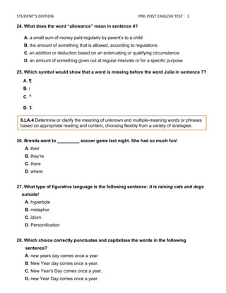 STUDENT’S	
  EDITION	
   PRE-­‐POST	
  ENGLISH	
  TEST	
   1
2	
  	
  
24. What does the word “allowance” mean in sentence 4?
A. a small sum of money paid regularly by parent’s to a child
B. the amount of something that is allowed, according to regulations
C.	
  an addition or deduction based on an extenuating or qualifying circumstance:
D. an amount of something given out at regular intervals or for a specific purpose
25. Which symbol would show that a word is missing before the word Julia in sentence 7?
A. ¶
B. /
C. ^
D. ɤ
26. Brenda went to _________ soccer game last night. She had so much fun!
A. their
B. they’re
C. there
D. where
27. What type of figurative language is the following sentence: It is raining cats and dogs
outside!
A. hyperbole
B. metaphor
C. idiom
D. Personification
28. Which choice correctly punctuates and capitalizes the words in the following
sentence?
A. new years day comes once a year
B. New Year day comes once a year.
C. New Year's Day comes once a year.
D. new Year Day comes once a year.
8.LA.4 Determine or clarify the meaning of unknown and multiple-meaning words or phrases
based on appropriate reading and content, choosing flexibly from a variety of strategies
 