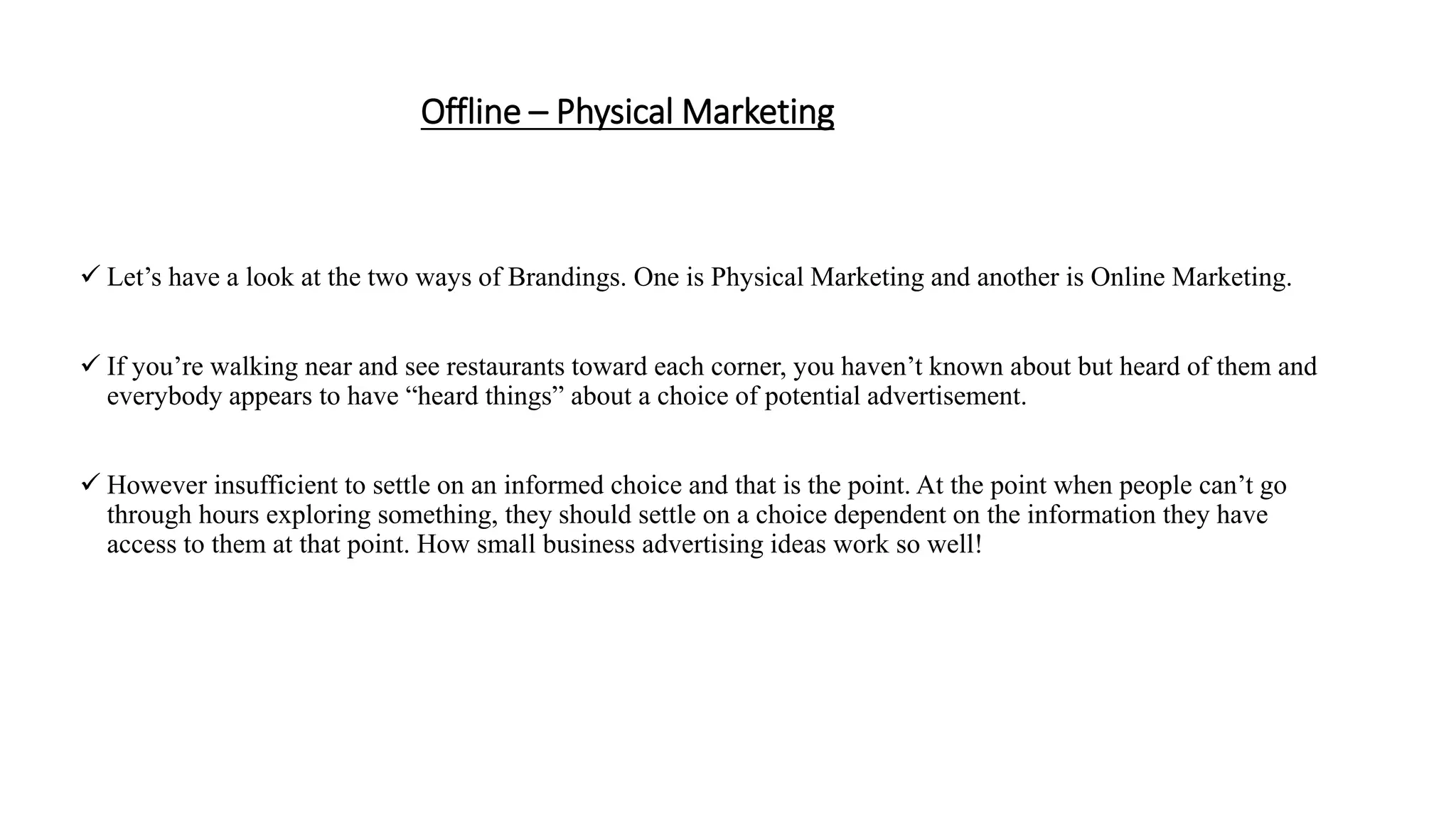 Offline – Physical Marketing
 Let’s have a look at the two ways of Brandings. One is Physical Marketing and another is Online Marketing.
 If you’re walking near and see restaurants toward each corner, you haven’t known about but heard of them and
everybody appears to have “heard things” about a choice of potential advertisement.
 However insufficient to settle on an informed choice and that is the point. At the point when people can’t go
through hours exploring something, they should settle on a choice dependent on the information they have
access to them at that point. How small business advertising ideas work so well!
 