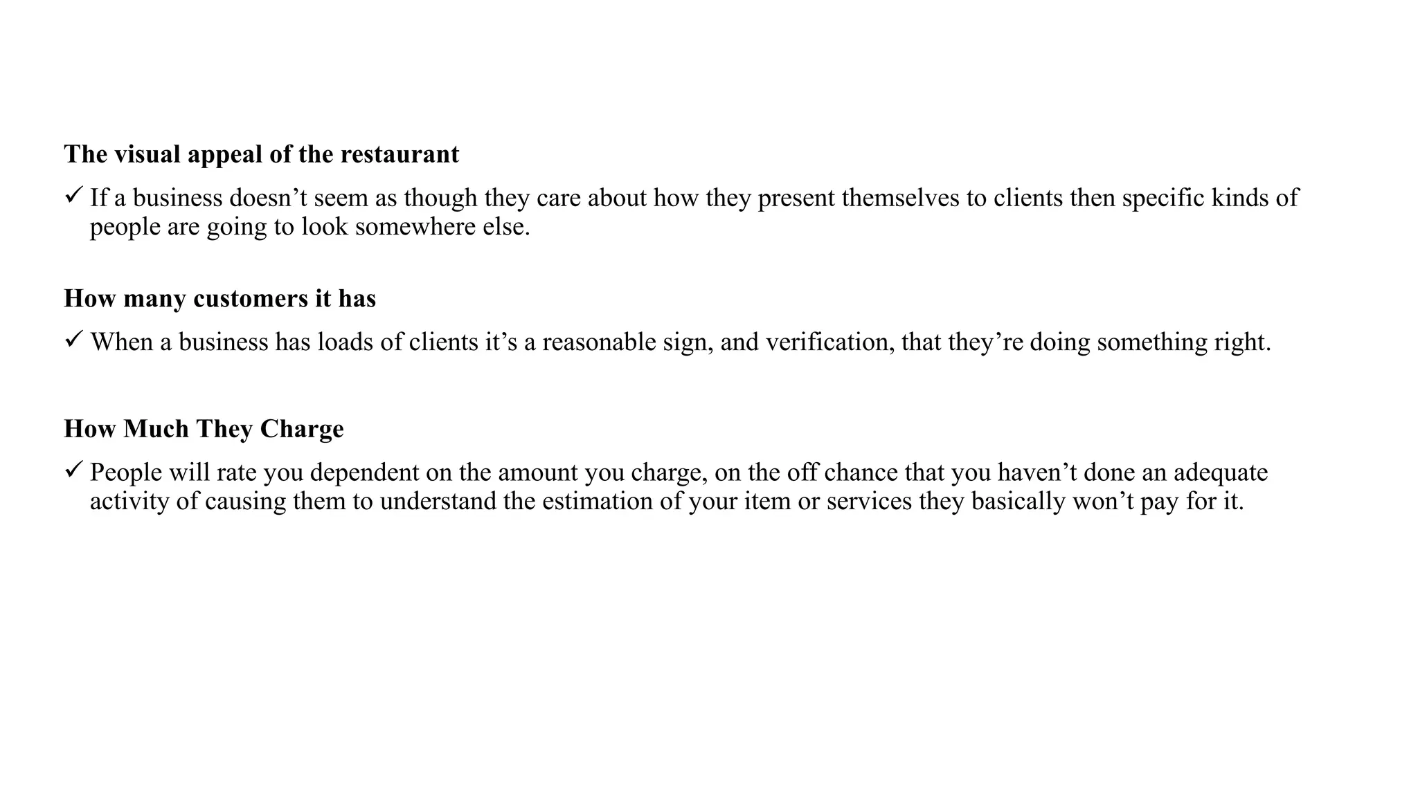 The visual appeal of the restaurant
 If a business doesn’t seem as though they care about how they present themselves to clients then specific kinds of
people are going to look somewhere else.
How many customers it has
 When a business has loads of clients it’s a reasonable sign, and verification, that they’re doing something right.
How Much They Charge
 People will rate you dependent on the amount you charge, on the off chance that you haven’t done an adequate
activity of causing them to understand the estimation of your item or services they basically won’t pay for it.
 