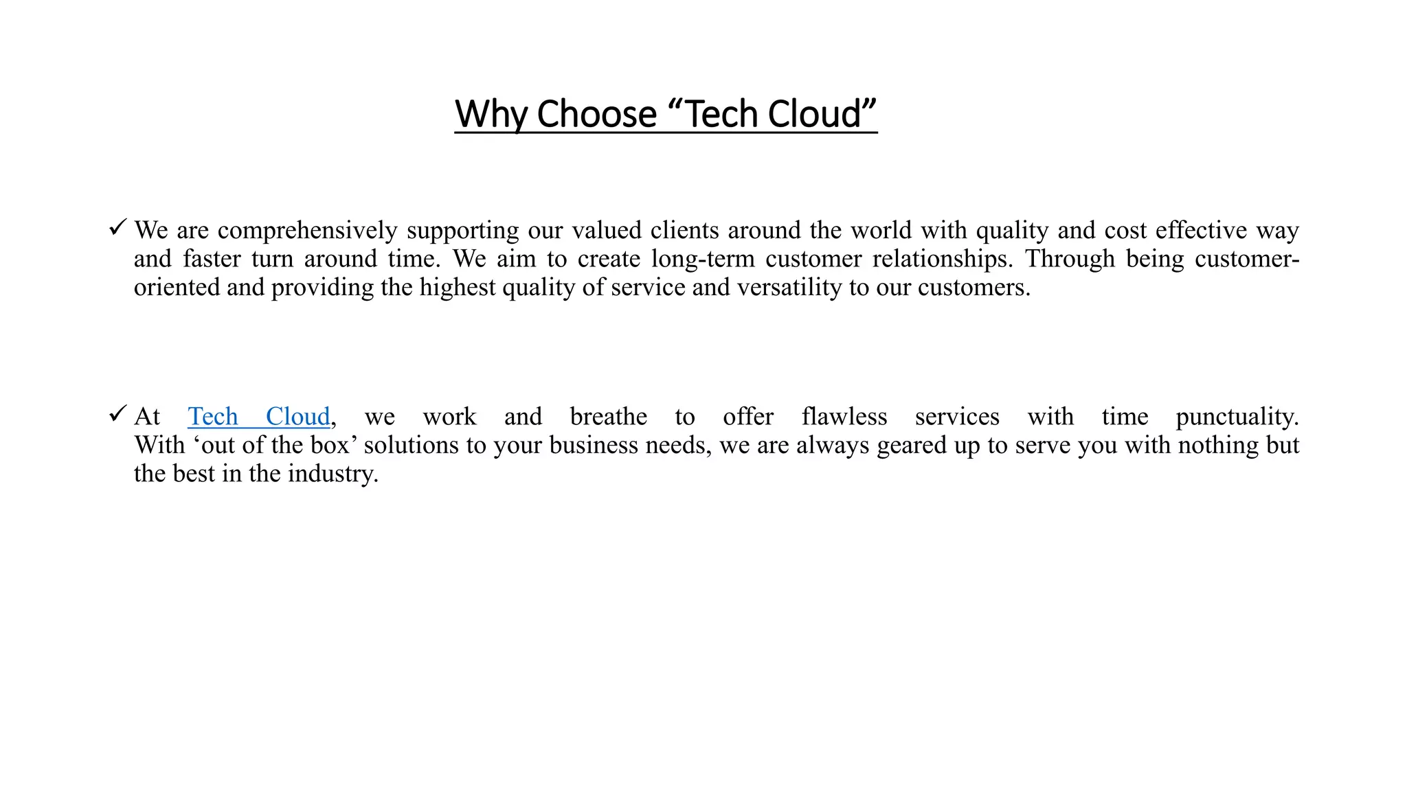 Why Choose “Tech Cloud”
 We are comprehensively supporting our valued clients around the world with quality and cost effective way
and faster turn around time. We aim to create long-term customer relationships. Through being customer-
oriented and providing the highest quality of service and versatility to our customers.
 At Tech Cloud, we work and breathe to offer flawless services with time punctuality.
With ‘out of the box’ solutions to your business needs, we are always geared up to serve you with nothing but
the best in the industry.
 