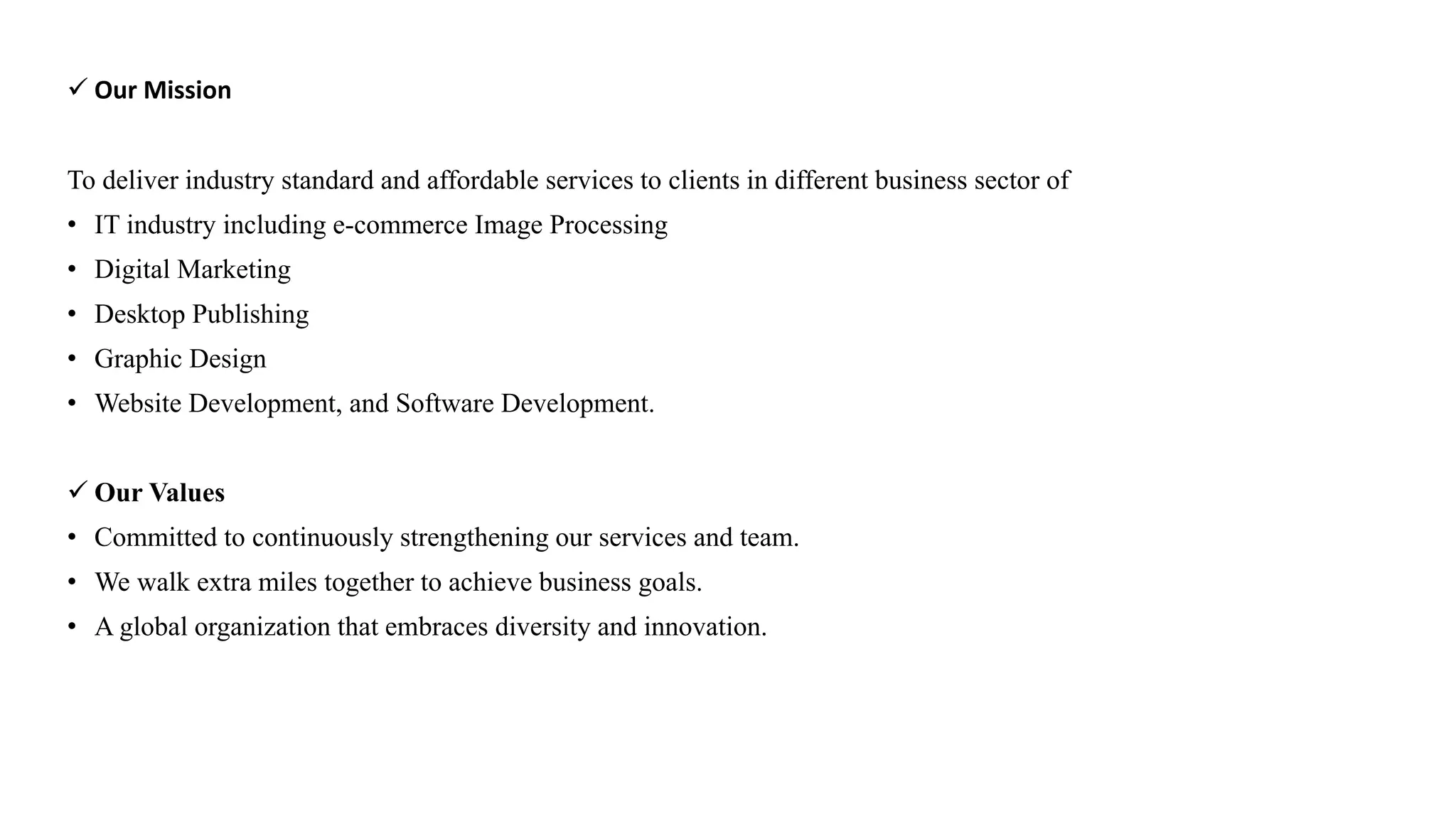  Our Mission
To deliver industry standard and affordable services to clients in different business sector of
• IT industry including e-commerce Image Processing
• Digital Marketing
• Desktop Publishing
• Graphic Design
• Website Development, and Software Development.
 Our Values
• Committed to continuously strengthening our services and team.
• We walk extra miles together to achieve business goals.
• A global organization that embraces diversity and innovation.
 