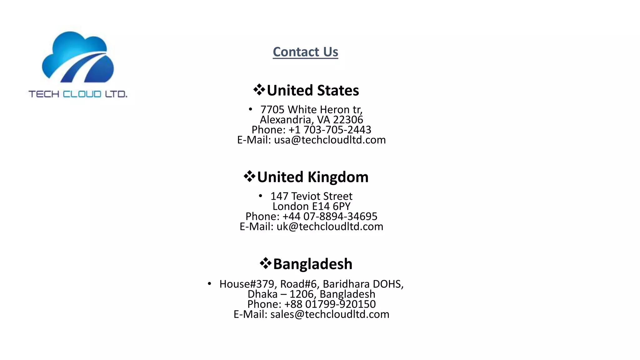 Contact Us
United States
• 7705 White Heron tr,
Alexandria, VA 22306
Phone: +1 703-705-2443
E-Mail: usa@techcloudltd.com
United Kingdom
• 147 Teviot Street
London E14 6PY
Phone: +44 07-8894-34695
E-Mail: uk@techcloudltd.com
Bangladesh
• House#379, Road#6, Baridhara DOHS,
Dhaka – 1206, Bangladesh
Phone: +88 01799-920150
E-Mail: sales@techcloudltd.com
 