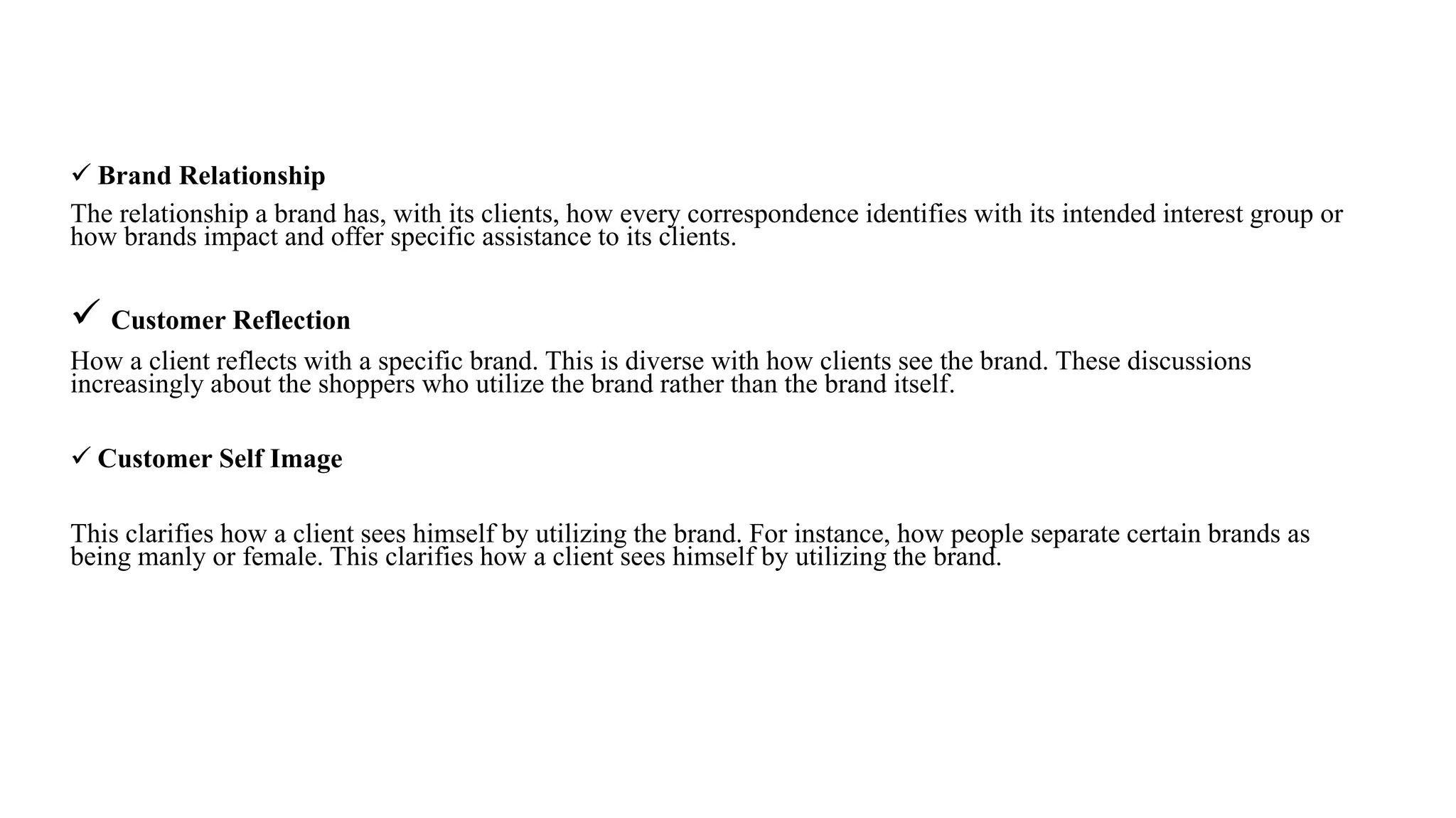  Brand Relationship
The relationship a brand has, with its clients, how every correspondence identifies with its intended interest group or
how brands impact and offer specific assistance to its clients.
 Customer Reflection
How a client reflects with a specific brand. This is diverse with how clients see the brand. These discussions
increasingly about the shoppers who utilize the brand rather than the brand itself.
 Customer Self Image
This clarifies how a client sees himself by utilizing the brand. For instance, how people separate certain brands as
being manly or female. This clarifies how a client sees himself by utilizing the brand.
 