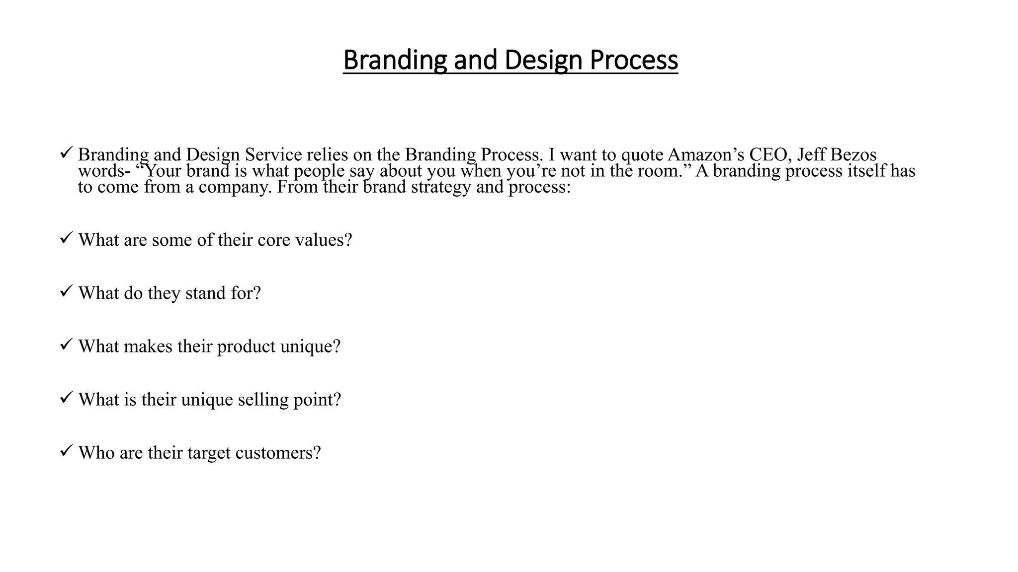 Branding and Design Process
 Branding and Design Service relies on the Branding Process. I want to quote Amazon’s CEO, Jeff Bezos
words- “Your brand is what people say about you when you’re not in the room.” A branding process itself has
to come from a company. From their brand strategy and process:
 What are some of their core values?
 What do they stand for?
 What makes their product unique?
 What is their unique selling point?
 Who are their target customers?
 