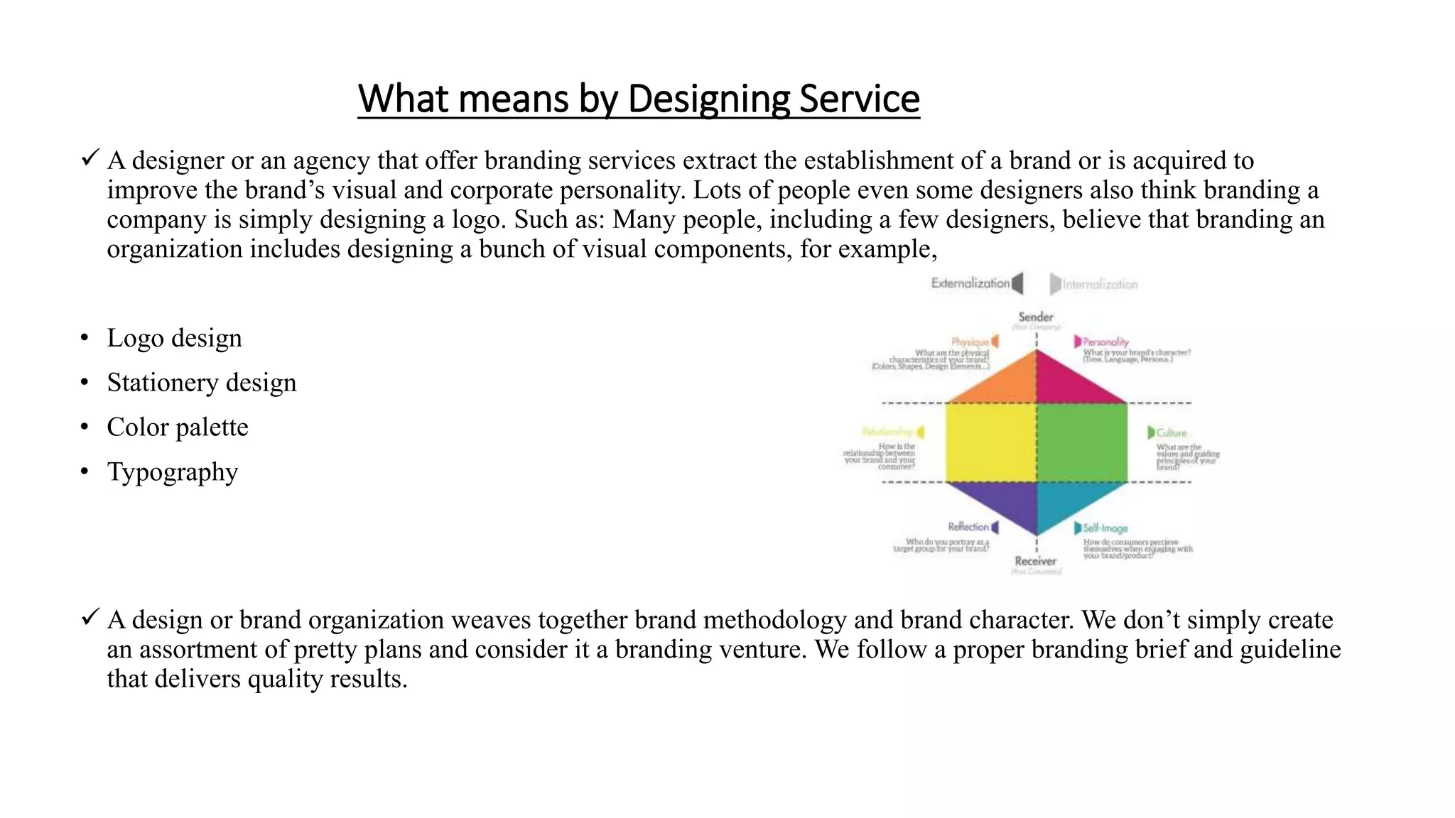 What means by Designing Service
 A designer or an agency that offer branding services extract the establishment of a brand or is acquired to
improve the brand’s visual and corporate personality. Lots of people even some designers also think branding a
company is simply designing a logo. Such as: Many people, including a few designers, believe that branding an
organization includes designing a bunch of visual components, for example,
• Logo design
• Stationery design
• Color palette
• Typography
 A design or brand organization weaves together brand methodology and brand character. We don’t simply create
an assortment of pretty plans and consider it a branding venture. We follow a proper branding brief and guideline
that delivers quality results.
 