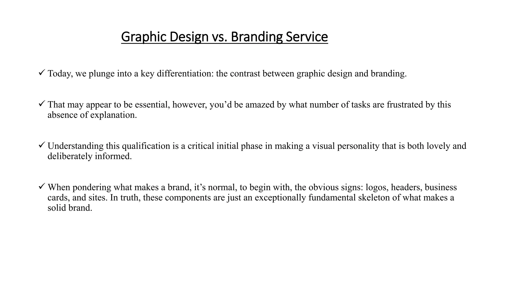 Graphic Design vs. Branding Service
 Today, we plunge into a key differentiation: the contrast between graphic design and branding.
 That may appear to be essential, however, you’d be amazed by what number of tasks are frustrated by this
absence of explanation.
 Understanding this qualification is a critical initial phase in making a visual personality that is both lovely and
deliberately informed.
 When pondering what makes a brand, it’s normal, to begin with, the obvious signs: logos, headers, business
cards, and sites. In truth, these components are just an exceptionally fundamental skeleton of what makes a
solid brand.
 