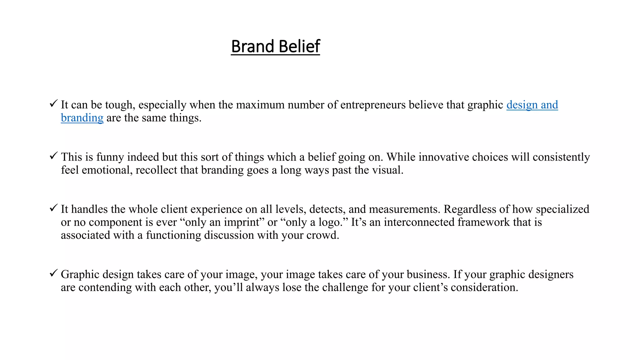 Brand Belief
 It can be tough, especially when the maximum number of entrepreneurs believe that graphic design and
branding are the same things.
 This is funny indeed but this sort of things which a belief going on. While innovative choices will consistently
feel emotional, recollect that branding goes a long ways past the visual.
 It handles the whole client experience on all levels, detects, and measurements. Regardless of how specialized
or no component is ever “only an imprint” or “only a logo.” It’s an interconnected framework that is
associated with a functioning discussion with your crowd.
 Graphic design takes care of your image, your image takes care of your business. If your graphic designers
are contending with each other, you’ll always lose the challenge for your client’s consideration.
 