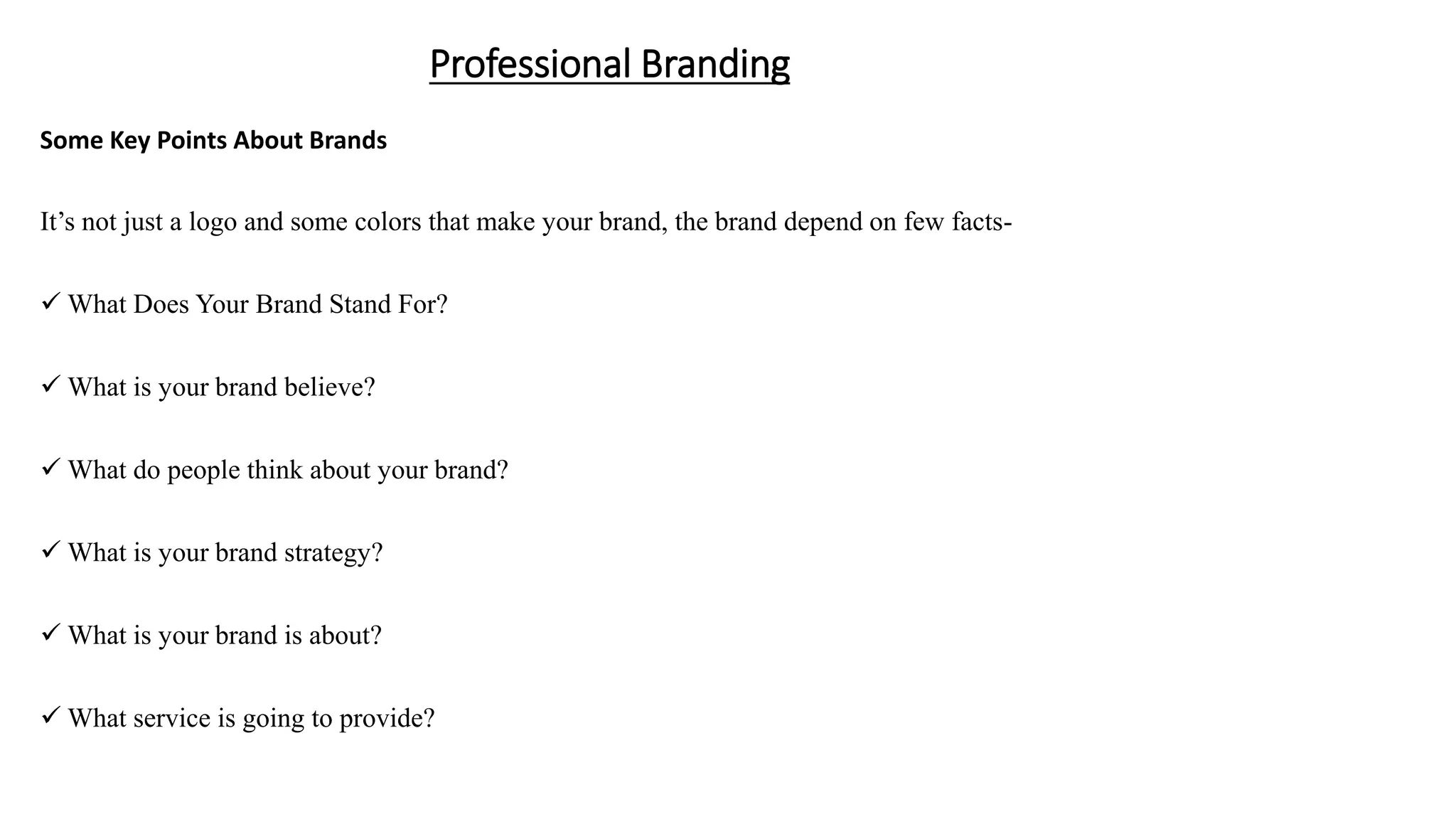 Professional Branding
Some Key Points About Brands
It’s not just a logo and some colors that make your brand, the brand depend on few facts-
 What Does Your Brand Stand For?
 What is your brand believe?
 What do people think about your brand?
 What is your brand strategy?
 What is your brand is about?
 What service is going to provide?
 