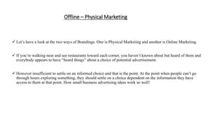Offline – Physical Marketing
 Let’s have a look at the two ways of Brandings. One is Physical Marketing and another is Online Marketing.
 If you’re walking near and see restaurants toward each corner, you haven’t known about but heard of them and
everybody appears to have “heard things” about a choice of potential advertisement.
 However insufficient to settle on an informed choice and that is the point. At the point when people can’t go
through hours exploring something, they should settle on a choice dependent on the information they have
access to them at that point. How small business advertising ideas work so well!
 