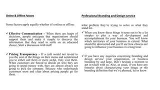 Online & Offline Factors
Some factors apply equally whether it’s online or offline:
 Effective Communication – When there are heaps of
decisions, people anticipate that organizations should
support them and make it simple to discover the
information that they need to settle on an educated
choice. Start a discussion with staff.
 Pricing Transparency – If a café would not reveal to
you the cost of the things on their menu and constrained
you to either call them or more awful, truly visit them.
When customers are forced to decide on who they are
going to spend money with, they are almost always not
going to pick the company. Because who understands
customers most and clear about pricing people go for
them.
Professional Branding and Design service
what problem they’re trying to solve or what they
stand for-
 When you know these things it turns out to be a lot
simpler to plot a way of development and
accomplishment for your business. You will know
which territories of your business to extend. What
should be downsized and you’ll see how choices are
going to influence your business in a long time.
 If you have any inquiries concerning branding and
design service your organization, or business
branding by and large. Don’t hesitate a moment to
get in touch with us. Also, as usual, if you have any
remarks about characterizing your image or the
branding definition that we’ve planned, let us know.
 