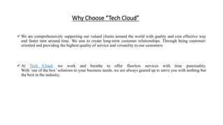 Why Choose “Tech Cloud”
 We are comprehensively supporting our valued clients around the world with quality and cost effective way
and faster turn around time. We aim to create long-term customer relationships. Through being customer-
oriented and providing the highest quality of service and versatility to our customers.
 At Tech Cloud, we work and breathe to offer flawless services with time punctuality.
With ‘out of the box’ solutions to your business needs, we are always geared up to serve you with nothing but
the best in the industry.
 
