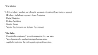  Our Mission
To deliver industry standard and affordable services to clients in different business sector of
• IT industry including e-commerce Image Processing
• Digital Marketing
• Desktop Publishing
• Graphic Design
• Website Development, and Software Development.
 Our Values
• Committed to continuously strengthening our services and team.
• We walk extra miles together to achieve business goals.
• A global organization that embraces diversity and innovation.
 