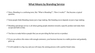What Means by Branding Service
 Since, Branding is a confusing term, like “What is Branding?”, “How it works?” Has become a typical
question.
 Some people think Branding means just a logo making. But branding never depends on just a logo making.
 Branding and design service is all about getting people attention towards a specific product and make them
accept and faith on that.
 You have to make-believe people that you are providing the best service or product.
 If you can achieve this status with enough customers, your business become in a stable position and gradually
grow up.
 It will explode in a big way and you will enjoy the earning process with a perfect brand value.
 