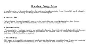 Brand and Design Prism
A brand comprises of six essential qualities that make up what’s known as the Brand Prism which was developed by
Jean-Noël Kapferer. Branding and Design Service follows this prism.
 Physical Facet
Salient physical characteristics which are seen by the intended interest group like its shading, shape, logo or
anything that acquires a picture the brain of the customer when contemplating the brand.
 Brand Personality
This characterizes your image character and additionally character. Here the brand is embodied and its attributes are
seen according to the shopper with a specific goal in mind. It is very well known to identify with calling an
individual modest or beautiful or generous.
 Brand Culture
This speaks to the qualities and standards a brand represent. For instance, a brand that has a ‘Practice environmental
safety’ proverb will be eco-accommodating is all these perspectives from assembling to advertising.
 