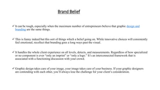 Brand Belief
 It can be tough, especially when the maximum number of entrepreneurs believe that graphic design and
branding are the same things.
 This is funny indeed but this sort of things which a belief going on. While innovative choices will consistently
feel emotional, recollect that branding goes a long ways past the visual.
 It handles the whole client experience on all levels, detects, and measurements. Regardless of how specialized
or no component is ever “only an imprint” or “only a logo.” It’s an interconnected framework that is
associated with a functioning discussion with your crowd.
 Graphic design takes care of your image, your image takes care of your business. If your graphic designers
are contending with each other, you’ll always lose the challenge for your client’s consideration.
 