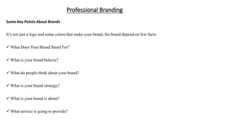 Professional Branding
Some Key Points About Brands
It’s not just a logo and some colors that make your brand, the brand depend on few facts-
 What Does Your Brand Stand For?
 What is your brand believe?
 What do people think about your brand?
 What is your brand strategy?
 What is your brand is about?
 What service is going to provide?
 